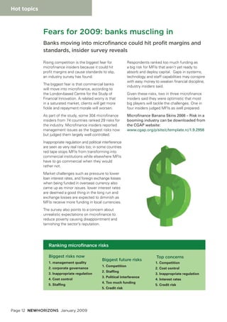 Page 12 NEWHORIZONS January 2009
Hot topics
Rising competition is the biggest fear for
microfinance insiders because it could hit
profit margins and cause standards to slip,
an industry survey has found.
The biggest fear is that commercial banks
will move into microfinance, according to
the London-based Centre for the Study of
Financial Innovation. A related worry is that
in a saturated market, clients will get more
fickle and repayment morale will worsen.
As part of the study, some 304 microfinance
insiders from 74 countries ranked 29 risks for
the industry. Microfinance insiders reported
management issues as the biggest risks now
but judged them largely well controlled.
Inappropriate regulation and political interference
are seen as very real risks too; in some countries
red tape stops MFIs from transforming into
commercial institutions while elsewhere MFIs
have to go commercial when they would
rather not.
Market challenges such as pressure to lower
loan interest rates, and foreign exchange losses
when being funded in overseas currency also
came up as minor issues. lower interest rates
are deemed a good thing in the long run and
exchange losses are expected to diminish as
MFIs receive more funding in local currencies.
The survey also points to a concern about
unrealistic expectations on microfinance to
reduce poverty causing disappointment and
tarnishing the sector’s reputation.
Respondents ranked too much funding as
a big risk for MFIs that aren’t yet ready to
absorb and deploy capital. Gaps in systems,
technology and staff capabilities may conspire
with easy money to weaken financial discipline,
industry insiders said.
Given these risks, two in three microfinance
insiders said they were optimistic that most
big players will tackle the challenges. One in
four insiders judged MFIs as well prepared.
Microfinance Banana Skins 2008 – Risk in a
booming industry can be downloaded from
the CGAP website:
www.cgap.org/p/site/c/template.rc/1.9.2956
Fears for 2009: banks muscling in
Banks moving into microfinance could hit profit margins and
standards, insider survey reveals
Biggest risks now
1. management quality
2. corporate governance
3. Inappropriate regulation
4. Cost control
5. Staffing
Biggest future risks
1. Competition
2. Staffing
3. Political interference
4. Too much funding
5. Credit risk
Top concerns
1. Competition
2. Cost control
3. Inappropriate regulation
4. Interest rates
5. Credit risk
Ranking microfinance risks
 