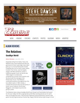 A D V E R T I S E M E N T
Search Elmore
NEWS REVIEWS FEATURES CONTESTS PHOTOS CALENDAR MERCH ADVERTISE
A D V E R T I S E M E N T
90
Artist:     The Relatives
Album:     Goodbye World
Label:     Luv N Haight
Release Date:     04/29/2016
BUY DIGITAL BUY PHYSICAL
ALBUM REVIEWS
The Relatives
Goodbye World
Album Reviews | July 26th, 2016
Originally hailing from Dallas, Texas, the
Relatives fuse rump shaking funk with the
good word of God. Lead singer Gean West
grew up in a musical family who hosted
travelling stars such as Sam Cooke, Aretha
Franklin, Tina Turner, and the Staples
Singers. Mr.West started his career in
traditional gospel music, but by the late
1960’s began to combine the
contemporary sounds of Jimi Hendrix and
Sly Stone with the message of the
Pentecostal church. The Relatives
continued to perform throughout the 70’s,
but called it quits in 1980. Luckily, a
cracked ‘45 found its way into the hands of
Austin record collector and Dj Noel
Waggener, who helped resurrect the
group’s career.
The Relatives latest release Goodbye World fuses Gospel and Psychedelia that’s good
for the soul. Sadly, the title is appropriate as Mr.West recently passed, but his spirit
lives on through the music. The rst track “Rational Culture/Testimony” simmers with
guitar licks by original axeman Charles Ray “Gypsy” Mitchell whose style brings to mind
 
