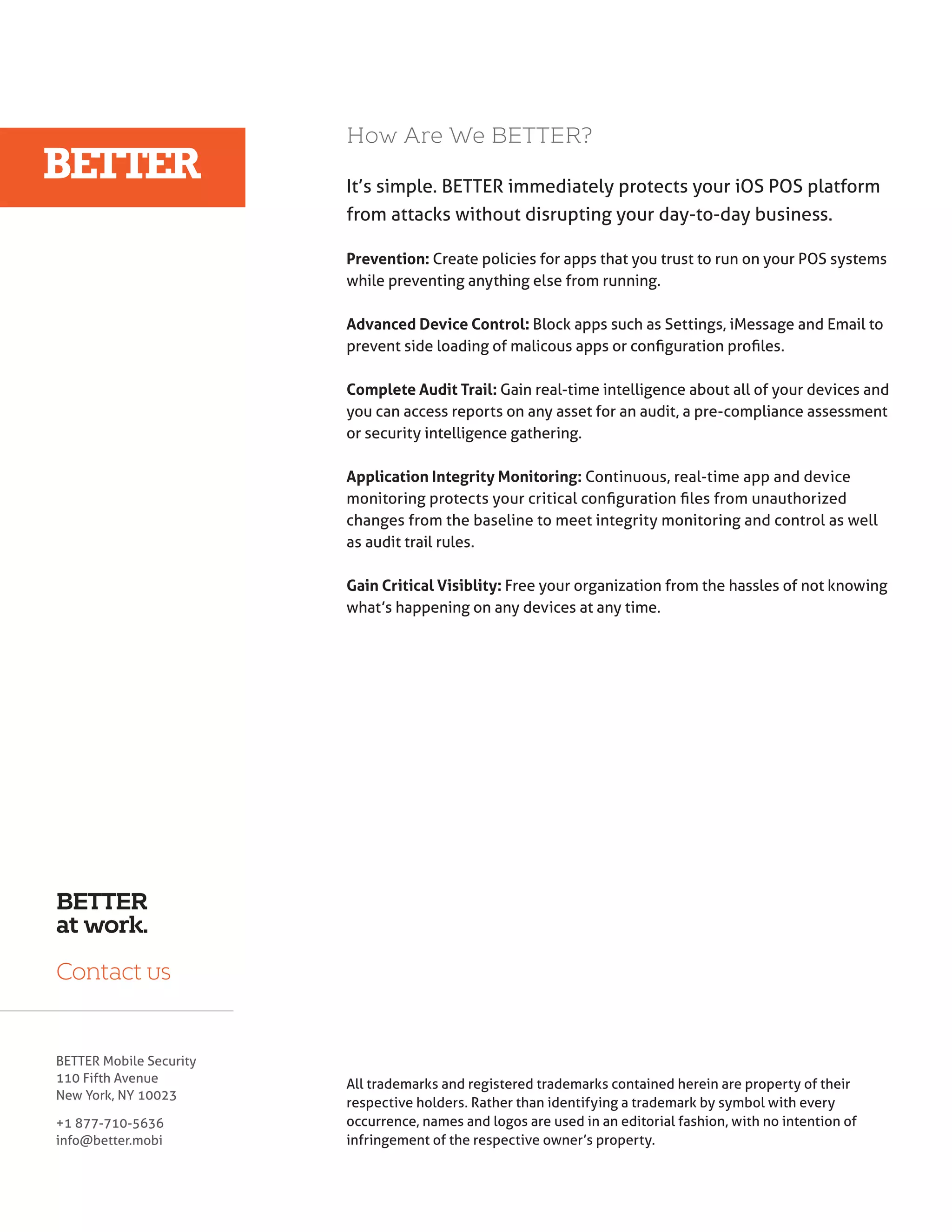How Are We BETTER? 
Protecting Android 
Mobile Devices from 
Known Threats 
Android OS – A Popular Target for Hacks 
It’s simple. BETTER immediately protects your iOS POS platform 
from attacks without disrupting your day-to-day business. 
Prevention: Create policies for apps that you trust to run on your POS systems 
while preventing anything else from running. 
Advanced Device Control: Block apps such as Settings, iMessage and Email to 
prevent side loading of malicous apps or configuration profiles. 
Complete Audit Trail: Gain real-time intelligence about all of your devices and 
you can access reports on any asset for an audit, a pre-compliance assessment 
or security intelligence gathering. 
Application Integrity Monitoring: Continuous, real-time app and device 
monitoring protects your critical configuration files from unauthorized 
changes from the baseline to meet integrity monitoring and control as well 
as audit trail rules. 
Gain Critical Visiblity: Free your organization from the hassles of not knowing 
what’s happening on any devices at any time. 
Common Android Vulnerabilities 
Once an attacker gains access to a 
device’s operating system, they can 
gain elevated privileges to monitor 
user activity, thereby putting per-sonal 
data and security at risk. They 
can also execute malicious code and 
run unwanted programs to bend the 
device to their will. All of this can be 
done without the user suspecting 
that their device has been infected. 
Here are some of the most common 
Android vulnerabilities that mali-cious 
programmers seek to exploit. 
It should be noted that many of 
these vulnerabilities are inherent to 
mobile and Wi-Fi devices in general, 
@MCCNMNSMDBDRR@QHKXQDƦDBS@Ʀ@V 
in Android’s design and implemen-tation. 
BETTER 
at work. 
Contact us 
BETTER Mobile Security 
110 Fifth Avenue 
New York, NY 10023 
+1 877-710-5636 
info@better.mobi 
In the tech industry, it’s a truism that 
hackers focus their attention on af- 
ƦHBSHMFSGDK@QFDRSMTLADQNES@QFDSR 
possible, resulting in a perception 
that market giants are riddled with 
vulnerabilities. Google’s Android op-erating 
system is just such a target. 
According to an IDC study, Android 
possesses an 81.1% share of the 
smartphone market. Numbers that 
high are irresistible to hackers – 
which is why Android devices need 
to be protected from unauthorized 
access. 
Add to the equation too that the 
Android operating system has been 
implemented on many disparate de-vices 
designed by myriad vendors. 
This distributed implementation 
scenario has fragmented Android’s 
native security model, which has re-sulted 
All trademarks and registered trademarks contained herein are property of their 
respective holders. Rather than identifying a trademark by symbol with every 
occurrence, names and logos are used in an editorial fashion, with no intention of 
infringement of the respective owner’s property. 
in a variety of openings that 
cyber attackers can exploit. 
