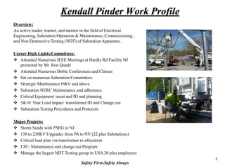 Kendall Pinder Work Profile
Overview:
An active leader, learner, and mentor in the field of Electrical
Engineering, Substation Operation & Maintenance, Commissioning ,
and Non Destructive Testing (NDT) of Substation Apparatus.
Career High Lights/Committees:
 Attended Numerous IEEE Meetings at Hardly Rd Facility NJ
promoted by Mr. Ron Quade
 Attended Numerous Doble Conferences and Classes
 Sat on numerous Substation Committees:
 Strategic Maintenance 69kV and above
 Substation NERC Maintenance and adherence
 Critical Equipment /asset and ID and planning
 5&10 Year Load impact transformer ID and Change out
 Substation Testing Procedures and Protocols
Major Projects:
 Storm Sandy with PSEG in NJ
 138 to 230KV Upgrades from PA to NY (22 plus Substations)
 Critical load plan via transformer re-allocation
 LTC- Maintenance and change out Program
 Manage the largest NDT Testing group in USA 20 plus employees
Safety First-Safety Always
1
 