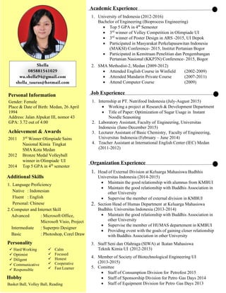 Personal Information
Gender: Female
Place & Date of Birth: Medan, 26 April
1994
Address: Jalan Alpukat III, nomor 43
GPA: 3.72 out of 4.00
Achievement & Awards
2011 3rd
Winner Olimpiade Sains
Nasional Kimia Tingkat
SMA Kota Medan
2012 Bronze Medal Volleyball
winner in Olimpiade UI
2014 Top 5 GPA in 4th
semester
Additional Skills
1. Language Proficiency
Native : Indonesian
Fluent : English
Personal: Chinese
2.Computer and Internet Skill
Advanced : Microsoft Office,
Microsoft Visio, Project
Intermediate : Superpro Designer
Basic : Photoshop, Corel Draw
Personality
 Hard Working
 Optimist
 Diligent
 Communicative
 Responsible
 Calm
 Focused
 Honest


Hobby
Basket Ball, Volley Ball, Reading
Academic Experience
1. University of Indonesia (2012-2016)
Bachelor of Engineering (Bioprocess Engineering)
 Top 5 GPA in 4th
Semester
 3rd
winner of Volley Competition in Olimpiade UI
 3rd
winner of Poster Design in ARS -2015, UI Depok
 Participated in Masyarakat Perkelapasawitan Indonesia
(MAKSI) Conference- 2015, Institut Pertanian Bogor
 Participated in Kemitraan Penelitian dan Pengembangan
Pertanian Nasional (KKP3N) Conference- 2015, Bogor
2. SMA Methodist-2, Medan (2009-2012)
 Attended English Course in Winfield (2002-2009)
 Attended Mandarin Private Course (2007-2011)
 Attend Computer Course (2009)
Job Experience
1. Internship at PT. Nutrifood Indonesia (July-August 2015)
 Working a project at Research & Development Department
 Title of Paper: Optimization of Sugar Usage in Instant
Noodle Seasoning
2. Laboratory Assistant, Faculty of Engineering, Universitas
Indonesia (June-December 2015)
3. Lecturer Assistant of Basic Chemistry, Faculty of Engineering,
Universitas Indonesia (February – June 2014)
4. Teacher Assistant at International English Center (IEC) Medan
(2011-2012)
Organization Experience
1. Head of External Division at Keluarga Mahasiswa Budhhis
Universitas Indonesia (2014-2015)
 Maintain the good relationship with alumnus from KMBUI
 Maintain the good relationship with Buddhis Association in
other University
 Supervise the member of external division in KMBUI
2. Section Head of Humas Department at Keluarga Mahasiswa
Budhhis Universitas Indonesia (2013-2014)
 Maintain the good relationship with Buddhis Association in
other University
 Supervise the member of HUMAS departement in KMBUI
 Providing event with the goals of gaining closer relationship
with Buddhis Association in other University
3. Staff Seni dan Olahraga (SIWA) at Ikatan Mahasiswa
Teknik Kimia UI (2012-2013)
4. Member of Society of Biotechnological Engineering UI
(2013-2015)
5. Comittee
 Staff of Consumption Division for Petrofest 2015
 Staff of Sponsorship Division for Petro Gas Days 2014
 Staff of Equipment Division for Petro Gas Days 2013
 