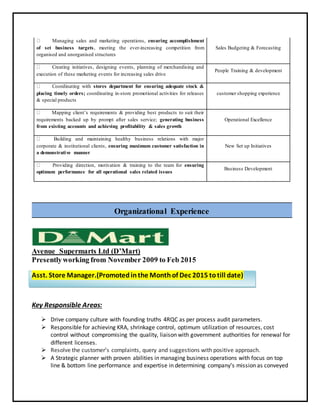 Organizational Experience
Avenue Supermarts Ltd (D’Mart)
Presentlyworking from November 2009 to Feb 2015
Asst. Store Manager.(Promoted inthe Monthof Dec 2015 totill date)
Key Responsible Areas:
 Drive company culture with founding truths 4RQC as per process audit parameters.
 Responsible for achieving KRA, shrinkage control, optimum utilization of resources, cost
control without compromising the quality, liaison with government authorities for renewal for
different licenses.
 Resolve the customer’s complaints, query and suggestions with positive approach.
 A Strategic planner with proven abilities in managing business operations with focus on top
line & bottom line performance and expertise in determining company’s mission as conveyed
Managing sales and marketing operations, ensuring accomplishment
of set business targets, meeting the ever-increasing competition from
organised and unorganised structures
Sales Budgeting & Forecasting
Creating initiatives, designing events, planning of merchandising and
execution of these marketing events for increasing sales drive
People Training & development
Coordinating with stores department for ensuring adequate stock &
placing timely orders; coordinating in-store promotional activities for releases
& special products
customer shopping experience
Mapping client’s requirements & providing best products to suit their
requirements backed up by prompt after sales service; generating business
from existing accounts and achieving profitability & sales growth
Operational Excellence
Building and maintaining healthy business relations with major
corporate & institutional clients, ensuring maximum customer satisfaction in
a demonstrative manner
New Set up Initiatives
Providing direction, motivation & training to the team for ensuring
optimum performance for all operational sales related issues
Business Development
 