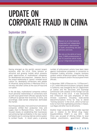 UPDATE ON
CORPORATE FRAUD IN CHINA
September 2014
Having emerged as the world’s second largest
economy, after the U.S.A., China remains an
attractive and growing market which presents
great opportunities to multinational companies
for development and expansion. However, due to
the unique relationship or “guanxi” oriented social
culture (i.e. developing connections with people
of influence), doing business in Mainland China is
not easy and often comes at the cost of fraud and
corruption.
In the old days, multinational companies without
much personal relationships or connections built
up with local government officials typically found
it difficult to operate their branches in China, and
accordingly state-owned enterprises dominated
the market.
Overthepastdecades,moreandmoremultinational
companies shifted their production lines and
supply chain to Mainland China. Some of them
focused closely on establishing their businesses
and achieving high profitability in the new market
but failed to put in a strong internal control system
to combat frauds. In recent years, a growing
number of enforcement actions have been taken
against multinational companies in connection to
fraudulent trading activities, irregular business
conduct and/or bribery/corruption involving their
Chinese counterparts and/or the local government
officials.
In December 2009, UTStarcom Inc. (“UTStarcom”),
a U.S. listed telecommunications company based
in California, was charged by the U.S. Department
of Justice and the Securities and Exchange
Commission with violation of the Foreign Corrupt
Practices Act of the U.S.A. It was discovered
that UTStarcom had paid employees of their
Chinese customers (including state-owned
telecommunications firms) for trips to attend
“training sessions” in the U.S.A., which turned out
to be no more than sightseeing activities in Hawaii,
Las Vegas and other tourist attractions.
Another major corporate fraud scandal reported
was in relation to the British drug maker
GlaxoSmithKline (“GSK”) in July 2013. GSK
China was accused of offering bribes to local
medical practitioners, government officials,
Mazars is an international,
integrated and independent
organisation, specialising
in audit, accounting, tax and
advisory services.
We rely on the skills of more
than 13,800 professionals in
the 72 countries which make
up our integrated partnership.
 