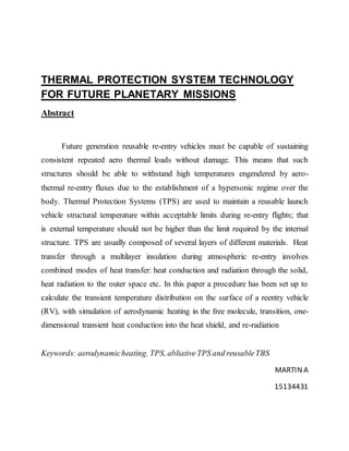 THERMAL PROTECTION SYSTEM TECHNOLOGY
FOR FUTURE PLANETARY MISSIONS
Abstract
Future generation reusable re-entry vehicles must be capable of sustaining
consistent repeated aero thermal loads without damage. This means that such
structures should be able to withstand high temperatures engendered by aero-
thermal re-entry fluxes due to the establishment of a hypersonic regime over the
body. Thermal Protection Systems (TPS) are used to maintain a reusable launch
vehicle structural temperature within acceptable limits during re-entry flights; that
is external temperature should not be higher than the limit required by the internal
structure. TPS are usually composed of several layers of different materials. Heat
transfer through a multilayer insulation during atmospheric re-entry involves
combined modes of heat transfer: heat conduction and radiation through the solid,
heat radiation to the outer space etc. In this paper a procedure has been set up to
calculate the transient temperature distribution on the surface of a reentry vehicle
(RV), with simulation of aerodynamic heating in the free molecule, transition, one-
dimensional transient heat conduction into the heat shield, and re-radiation
Keywords: aerodynamicheating, TPS, abliativeTPS and reusableTBS
MARTINA
15134431
 