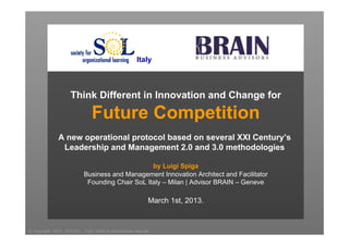Italy



                        Think Different in Innovation and Change for

                                    Future Competition
                 A new operational protocol based on several XXI Century’s
                  Leadership and Management 2.0 and 3.0 methodologies

                                                     by Luigi Spiga
                               Business and Management Innovation Architect and Facilitator
                                Founding Chair SoL Italy – Milan | Advisor BRAIN – Geneve

                                                                    March 1st, 2013.


© Copyright 2012 - EXCELL - Tutti i diritti di riproduzione riservati
 