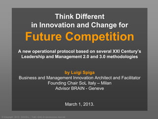 Think Different
                               in Innovation and Change for
                         Future Competition
                 A new operational protocol based on several XXI Century’s
                  Leadership and Management 2.0 and 3.0 methodologies


                                      by Luigi Spiga
                  Business and Management Innovation Architect and Facilitator
                               Founding Chair SoL Italy – Milan
                                  Advisor BRAIN - Geneve


                                                                    March 1, 2013.

© Copyright 2012 - EXCELL - Tutti i diritti di riproduzione riservati
 
