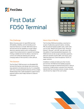 First Data™
FD50 Terminal

The Challenge                                             Here’s How It Works
When choosing a point-of-sale (POS) terminal,             The First Data FD50 terminal allows a merchant to
affordability, reliability, and functionality are all     accept virtually every payment option, including
important features to consider. Merchants want a          PIN-secured and signature debit cards, credit cards
terminal that has the capability to accept today’s        such as Visa®, MasterCard®/Diners Club®, American
electronic payment options and is configured to           Express®, Discover®, and JCB®, plus gift cards. With
support future advancements in payment technology.        the addition of optional peripheral equipment, the
Finding a reliable terminal that allows a merchant to     FD50 terminal can also accept contactless payments,
control costs while also keeping pace with the            electronic benefits transfer (EBT), and checks using
changing needs of their business is often difficult.      TeleCheck Electronic Check Acceptance® (ECA®) or
                                                          paper solutions.

The Solution                                              Installation is simple and takes just a few minutes
                                                          per terminal. The FD50 terminal reliably processes
The First DataTM FD50 terminal is an affordable POS
                                                          transactions through an Internet Protocol (IP) or dial-up
terminal that features solid design and construction,
                                                          connection. It helps protect customers from fraud and
easy operation and advanced security. It is compatible
                                                          identity theft by truncating customer receipts, showing
with many standard peripheral devices and has a highly
                                                          only the last four digits of the card number.
flexible design that is well-equipped to support future
payment options which helps maintain its value for
many years.




firstdata.com
 