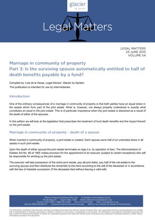 Compiled by: Lize de la Harpe, Legal Advisor: Glacier by Sanlam
This publication is intended for use by intermediaries.
One of the ordinary consequences of a marriage in community of property is that both parties have an equal share in
the assets which form part of the joint estate. What is, however, not always properly understood is exactly what
constitutes an asset in the joint estate. This is of particular importance when the joint estate is dissolved as a result of
the death of either of the spouses.
In this edition we will look at the legislation that prescribes the treatment of fund death benefits and the impact thereof
on the joint estate.
When married in community of property, a joint estate is created. Each spouse owns half of an undivided share in all
assets in such joint estate.
Upon the death of either spouse the joint estate terminates ex lege (i.e. by operation of law). The Administration of
Estates Act No. 66 of 1965 makes provision for the appointment of an executor (subject to certain exceptions) who will
be responsible for winding up the joint estate.
The executor will take possession of the entire joint estate, pay all joint debts, pay half of the net estate to the
surviving spouse and then distribute the remainder to the heirs according to the will of the deceased or in accordance
with the law of intestate succession (if the deceased died without leaving a valid will).
 