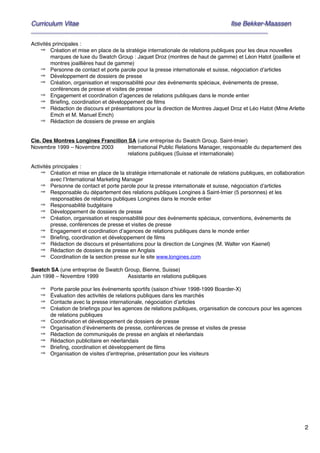2
Curriculum Vitae! ! Ilse Bekker-Maassen!
________________________________________________________________________
"Activités principales :"
⇒ Création et mise en place de la stratégie internationale de relations publiques pour les deux nouvelles
marques de luxe du Swatch Group : Jaquet Droz (montres de haut de gamme) et Léon Hatot (joaillerie et
montres joaillières haut de gamme)"
⇒ Personne de contact et porte parole pour la presse internationale et suisse, négociation d’articles"
⇒ Développement de dossiers de presse"
⇒ Création, organisation et responsabilité pour des événements spéciaux, événements de presse,
conférences de presse et visites de presse"
⇒ Engagement et coordination d’agences de relations publiques dans le monde entier"
⇒ Brieﬁng, coordination et développement de ﬁlms"
⇒ Rédaction de discours et présentations pour la direction de Montres Jaquet Droz et Léo Hatot (Mme Arlette
Emch et M. Manuel Emch)"
⇒ Rédaction de dossiers de presse en anglais"
""Cie. Des Montres Longines Francillon SA (une entreprise du Swatch Group. Saint-Imier)"
Novembre 1999 – Novembre 2003" International Public Relations Manager, responsable du departement des
relations publiques (Suisse et internationale)"
"Activités principales :"
⇒ Création et mise en place de la stratégie internationale et nationale de relations publiques, en collaboration
avec l’International Marketing Manager "
⇒ Personne de contact et porte parole pour la presse internationale et suisse, négociation d’articles"
⇒ Responsable du département des relations publiques Longines à Saint-Imier (5 personnes) et les
responsables de relations publiques Longines dans le monde entier"
⇒ Responsabilité budgétaire"
⇒ Développement de dossiers de presse"
⇒ Création, organisation et responsabilité pour des événements spéciaux, conventions, événements de
presse, conférences de presse et visites de presse"
⇒ Engagement et coordination d’agences de relations publiques dans le monde entier"
⇒ Brieﬁng, coordination et développement de ﬁlms"
⇒ Rédaction de discours et présentations pour la direction de Longines (M. Walter von Kaenel)"
⇒ Rédaction de dossiers de presse en Anglais"
⇒ Coordination de la section presse sur le site www.longines.com"
"Swatch SA (une entreprise de Swatch Group, Bienne, Suisse)"
Juin 1998 – Novembre 1999" " Assistante en relations publiques"
" ⇒ Porte parole pour les événements sportifs (saison d’hiver 1998-1999 Boarder-X)"
⇒ Évaluation des activités de relations publiques dans les marchés"
⇒ Contacte avec la presse internationale, négociation d’articles"
⇒ Création de brieﬁngs pour les agences de relations publiques, organisation de concours pour les agences
de relations publiques"
⇒ Coordination et développement de dossiers de presse"
⇒ Organisation d’événements de presse, conférences de presse et visites de presse"
⇒ Rédaction de communiqués de presse en anglais et néerlandais"
⇒ Rédaction publicitaire en néerlandais"
⇒ Brieﬁng, coordination et développement de ﬁlms"
⇒ Organisation de visites d’entreprise, présentation pour les visiteurs"
""""""""""
 