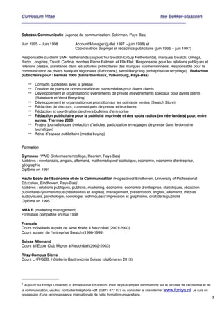 3
Curriculum Vitae! ! Ilse Bekker-Maassen!
________________________________________________________________________
""Sobczak Communicatie (Agence de communication, Schinnen, Pays-Bas)"
"Juin 1995 – Juin 1998" " Account Manager (juillet 1997 – juin 1998) et"
" " " " Coordinatrice de projet et rédactrice publicitaire (juin 1995 – juin 1997)"
"Responsable du client SMH Netherlands (aujourd’hui Swatch Group Netherlands), marques Swatch, Omega,
Rado, Longines, Tissot, Certina, montres Pierre Balmain et Flik Flak. Responsable pour les relations publiques et
relations presse, assistance dans les activités publicitaires des marques susmentionnées. Responsable pour la
communication de divers banques régionales (Rabobank), Verol Recycling (entreprise de recyclage) . Rédaction
publicitaire pour Thermae 2000 (bains thermaux, Valkenburg, Pays-Bas)"
" ⇒ Contacts quotidiens avec la presse"
⇒ Création de plans de communication et plans médias pour divers clients"
⇒ Développement et organisation d’événements de presse et événements spéciaux pour divers clients
(Rabobank et Verol Recycling)"
⇒ Développement et organisation de promotion sur les points de ventes (Swatch Store)"
⇒ Rédaction de discours, communiqués de presse et brochures"
⇒ Rédaction et coordination de divers bulletins d’entreprise"
⇒ Rédaction publicitaire pour la publicité imprimée et des spots radios (en néerlandais) pour, entre
autres, Thermae 2000"
⇒ Projets journalistiques (rédaction d’articles, participation en voyages de presse dans le domaine
touristique)"
⇒ Achat d’espace publicitaire (media buying)"
""Formation!
"Gymnase (VWO Sintermeertencollege, Heerlen, Pays-Bas)"
Matières : néerlandais, anglais, allemand, mathématiques/ statistique, économie, économie d‘entreprise,
géographie"
Diplôme en 1991"
"Haute Ecole de l’Economie et de la Communication (Hogeschool Eindhoven, University of Professional
Education, Eindhoven, Pays-Bas) "1
Matières : relations publiques, publicité, marketing, économie, économie d’entreprise, statistiques, rédaction
publicitaire / journalistique (néerlandais et anglais), management, présentation, anglais, allemand, médias
audiovisuels, psychologie, sociologie, techniques d’impression et graphisme, droit de la publicité"
Diplôme en 1995 "
"NMA B (marketing management)"
Formation complétée en mai 1998"
"Français"
Cours individuels auprès de Mme Krebs à Neuchâtel (2001-2003)"
Cours au sein de l’entreprise Swatch (1998-1999)"
"Suisse Allemand"
Cours à l’Ecole Club Migros à Neuchâtel (2002-2003)"
"Ritzy Campus Sierre"
Cours LHR/GBB, Hôtellerie Gastronomie Suisse (diplôme en 2013)"
"""
Aujourd’hui Fontys University of Professional Education. Pour de plus amples informations sur la facultée de l’economie et de1
la communication, veulliez contacter téléphone +31 (0)877 877 877 ou consulter le site internet www.fontys.nl. Je suis en
possession d’une reconnaissance internationale de cette formation universitaire.
 