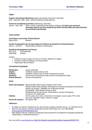 4
Curriculum Vitae! ! Ilse Bekker-Maassen!
________________________________________________________________________
""Stages!
"Coppen, Advertising & Marketing (agence de publicité, Roermond, Pays-Bas)"
Août – décembre 1993" Sujet : account handling et media planning"
"Commune de Valkenburg a/d Geul (Valkenburg, Pays-Bas)"
Janvier – août 1994" Sujet : monter le département de relations publiques. Il s’agit d’une commune
touristique dans le sud de la Hollande qui abrite Thermae 2000, des bains thermaux
de renommée internationale"
""Autres activités!
"Commission communale ‘Finhaut Demain’"
Depuis 2014" Membre!
"Comité d’organisation de l’arrivée d’étape du Critérium du Dauphiné à Finhaut-Emosson"
Janvier – juin 2014" Responsable animations et décorations!
"Société de développement de Finhaut"
2011-2014" Vice-présidente"
2006-2008 " membre"
"Actvités : "
⇒ Création et mise en page d’un ﬂyer sur Finhaut, rédaction en anglais "
⇒ Conseil en relations publiques et communication"
⇒ Organisation des animations"
"Connaisances linguistiques!
"Néerlandais :" " langue maternelle"
Anglais :" " excellente maîtrise orale et écrite"
Français :" " excellente maîtrise orale, bonnes connaissances écrites"
Allemand :" " très bonnes connaissances orales, bonnes connaissances écrites"
Suisse allemand :" bonnes connaissances"
"Divers!
"Outils informatiques :" Microsoft Ofﬁce (Word, Excel, Outlook, Power Point) "
Abobe Creative Suite (InDesign, Photoshop et connaisances basiques de Illustrator)"
Gestion de données : FileMaker Pro et Microsoft Access"
Comptabilité : Ofﬁce Maker Compta sur Mac"
Développement de site Internet : Dreamweaver, Joomla! et Wordpress "
À l’aise sur PC et Macintosh"
Hobbies :" " Ski hors piste et ski rando, randonnée en montagne, course à pied, VTT et vélo "
de course, équitation, lecture, peinture, voyage "
Permis de conduire :" B-E depuis 1991"
"Références!
"• M. Walter von Kaenel, Président de Cie. Des montres Longines Francillon SA, tel. +41 (0)32 942 54 25"
• Mme Corinne Genoud, directrice Switzerland Tourism UK & Ireland, tel. +44 7788 420842,
corinne.genoud@switzerland.com"
• Mme Marlies Sobczak, Directrice de Sobczak Communicatie BV et actuellement hospitality professional
indépendante, m.sobczak@sobczak.nl "
""
Voir mon proﬁl sur www.linkedin.com http://ch.linkedin.com/pub/ilse-bekker-maassen/20/931/513
 