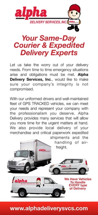 Your Same-Day
Courier & Expedited
Delivery Experts
Let us take the worry out of your delivery
needs. From time to time emergency situations
arise and obligations must be met. Alpha
Delivery Services, Inc., would like to make
sure your company’s integrity is not
compromised.
With our uniformed drivers and well-maintained
ﬂeet of GPS TRACKED vehicles, we can meet
your needs and represent your company with
the professionalism you deserve. Alpha
Delivery provides many services that will allow
you more time for the urgent matters at hand.
We also provide local delivery of your
merchandise and critical paperwork expedited
shipments and the
handling of air-
freight.
We Have Vehicles
To Handle
EVERY type
of Delivery
www.alphadeliverysvcs.com
 