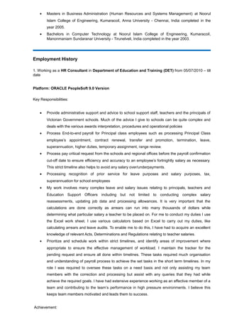 • Masters in Business Administration (Human Resources and Systems Management) at Noorul
Islam College of Engineering, Kumaracoil, Anna University - Chennai, India completed in the
year 2005.
• Bachelors in Computer Technology at Noorul Islam College of Engineering, Kumaracoil,
Manonmaniam Sundaranar University - Tirunelveli, India completed in the year 2003.
Employment History
1. Working as a HR Consultant in Department of Education and Training (DET) from 05/07/2010 – till
date
Platform: ORACLE PeopleSoft 9.0 Version
Key Responsibilities:
• Provide administrative support and advice to school support staff, teachers and the principals of
Victorian Government schools. Much of the advice I give to schools can be quite complex and
deals with the various awards interpretation, procedures and operational policies
• Process End-to-end payroll for Principal class employees such as processing Principal Class
employee’s appointment, contract renewal, transfer and promotion, termination, leave,
superannuation, higher duties, temporary assignment, range review.
• Process pay critical request from the schools and regional offices before the payroll confirmation
cut-off date to ensure efficiency and accuracy to an employee’s fortnightly salary as necessary.
This strict timeline also helps to avoid any salary over/underpayments.
• Processing recognition of prior service for leave purposes and salary purposes, tax,
superannuation for school employees
• My work involves many complex leave and salary issues relating to principals, teachers and
Education Support Officers including but not limited to conducting complex salary
reassessments, updating job data and processing allowances. It is very important that the
calculations are done correctly as arrears can run into many thousands of dollars while
determining what particular salary a teacher to be placed on. For me to conduct my duties I use
the Excel work sheet. I use various calculators based on Excel to carry out my duties, like
calculating arrears and leave audits. To enable me to do this, I have had to acquire an excellent
knowledge of relevant Acts, Determinations and Regulations relating to teacher salaries.
• Prioritize and schedule work within strict timelines, and identify areas of improvement where
appropriate to ensure the effective management of workload. I maintain the tracker for the
pending request and ensure all done within timelines. These tasks required much organisation
and understanding of payroll process to achieve the set tasks in the short term timelines. In my
role I was required to oversee these tasks on a need basis and not only assisting my team
members with the correction and processing but assist with any queries that they had while
achieve the required goals. I have had extensive experience working as an effective member of a
team and contributing to the team’s performance in high pressure environments. I believe this
keeps team members motivated and leads them to success.
Achievement:
 