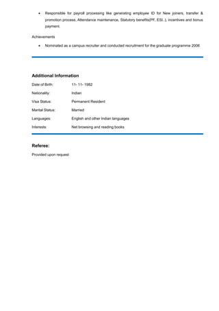 • Responsible for payroll processing like generating employee ID for New joiners, transfer &
promotion process, Attendance maintenance, Statutory benefits(PF, ESI..), incentives and bonus
payment.
Achievements
• Nominated as a campus recruiter and conducted recruitment for the graduate programme 2006
Additional Information
Date of Birth: 11- 11- 1982
Nationality: Indian
Visa Status: Permanent Resident
Marital Status: Married
Languages: English and other Indian languages
Interests: Net browsing and reading books
Referee:
Provided upon request
 