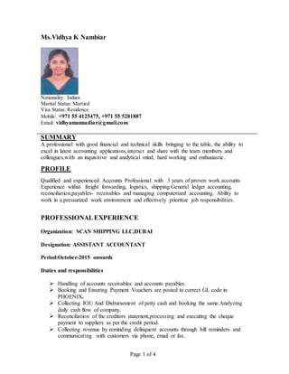 Page 1 of 4
Ms.Vidhya K Nambiar
Nationality: Indian
Marital Status: Married
Visa Status: Residence
Mobile: +971 55 4125475, +971 55 5281887
Email: vidhyamannadiar@gmail.com
SUMMARY
A professional with good financial and technical skills bringing to the table, the ability to
excel in latest accounting applications,interact and share with the team members and
colleagues,with an inquisitive and analytical mind, hard working and enthusiastic.
PROFILE
Qualified and experienced Accounts Professional with 3 years of proven work accounts
Experience within freight forwarding, logistics, shipping.General ledger accounting,
reconciliation,payables- receivables and managing computerized accounting. Ability to
work in a pressurized work environment and effectively prioritize job responsibilities.
PROFESSIONALEXPERIENCE
Organization: SCAN SHIPPING LLC,DUBAI
Designation: ASSISTANT ACCOUNTANT
Period:October-2015 onwards
Duties and responsibilities
 Handling of accounts receivables and accounts payables.
 Booking and Ensuring Payment Vouchers are posted to correct GL code in
PHOENIX.
 Collecting IOU And Disbursement of petty cash and booking the same.Analyzing
daily cash flow of company.
 Reconciliation of the creditors statement,processing and executing the cheque
payment to suppliers as per the credit period.
 Collecting revenue by reminding delinquent accounts through bill reminders and
communicating with customers via phone, email or fax.
 