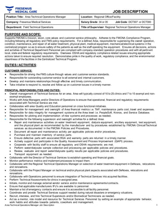 Area TechnicalOperations Manager Job Description 1
JOB DESCRIPTION
Position Title: Area Technical Operations Manager Location: Regional Office/Facility
Company: Fresenius Medical Services Salary Grade: 34 or 35 Job Code: DCT307 or DCT300
Department: Field Technical Operations Title of Supervisor: Regional Technical Operations Manager
PURPOSE AND SCOPE:
Supports FMCNA’s mission, vision, core values and customer service philosophy. Adheres to the FMCNA Compliance Program,
including following all regulatory and FMS policy requirements. For a defined Area, responsible for supervising the overall operation,
condition, maintenance, and repair of all water treatment, physical plant, medical equipment, mechanical/electrical systems in the
centralized program so as to ensure safety of the patients as well as the staff operating the equipment. Ensures all decisions, actions
and activities of Technical Department Personnel are compliant with company standard operation procedures and with all pertinent
local, state and federal regulatory requirements. Oversees OSHA and regulatory compliance related issues ensuring appropriate
actions taken to ensure required resolution. Demonstrates pride in the quality of work, regulatory compliance, and the environmental
cleanliness of the facilities in the Centralized Technical Program.
DUTIES / ACTIVITIES:
CUSTOMER SERVICE:
 Responsible for driving the FMS culture through values and customer service standards.
 Responsible for outstanding customer service to all external and internal customers.
 Develop and maintains relationships through effective and timely communication.
 Take initiative to respond to, resolve and follow up on customer issues in a timely manner.
PRINCIPAL RESPONSIBILITIES AND DUTIES:
 Overall management of Technical Services for an area. Area will typically consist of 10 to 25 clinics and 7 to 15 exempt and non-
exempt employees.
 Works with Area Managers and/or Directors of Operations to ensure that operational, financial and regulatory requirements
associated with Technical Service are met.
 Collaborates with area Quality and Education personnel on cross functional initiatives.
 Responsible for management and oversight of Area financial metrics i.e. TAP, maintenance parts cost, travel and expenses.
 Responsible for data integrity for management systems at the Area level i.e. PeopleSoft, Kronos, and Service Database.
 Responsible for piloting and implementation of new systems and processes as needed.
 Responsible for the following supervision and oversight activities for a defined Area:
 Repair and maintenance activities on water treatment equipment, dialysis equipment, ancillary equipment, test equipment,
and the physical plant as recommended by the manufacturer and by procedures established by FMCNA Clinical/Technical
services as documented in the FMCNA Policies and Procedures.
 Document all repair and maintenance activity per applicable policies and/or procedures.
 Purchase and maintain inventory of service parts.
 Ensure defective parts with associated RGA and warranty parts are returned in a timely manner.
 Actively support and participate in the Quality Assessment and Process Improvement (QAPI) process.
 Cooperate with facility staff to ensure all regulatory and OSHA requirements are met.
 Perform water/dialysate sample collection and processing per applicable policies and procedures.
 Review, evaluate and report water/dialysate quality results per applicable policies and procedures.
 Transport equipment as needed.
 Collaborate with the Director of Technical Services to establish operating and financial goals.
 Monitor performance metrics and implement processes to impact them.
 Collaborate with the Regional Technical Operations Manager on selection of water treatment equipment in DeNovos, relocations
and renovations.
 Collaborate with the Project Manager on technical and/or physical plant aspects associated with DeNovos, relocations and
renovations.
 Collaborate with Operations personnel to ensure integration of Technical Services into acquired facilities.
 Perform Technical Assessments for clinics in assigned area.
 Initiate, monitor and manage external vendor service and/or maintenance agreements/contracts.
 Ensure that applicable manufacturers IFU’s are available to personnel.
 Maintain a list of emergency contacts and ensure it is accessible to all facility personnel.
 Coordinate and provide Technical Services support needed during natural disasters or emergency situations.
 Recruit, interview, and hire Technical Supervisors and/or Biomedical Technicians as needed.
 Act as a mentor, role model and resource for Technical Services Personnel by setting an example of appropriate behavior,
work habits and attitudes towards patients, coworkers and management.
 