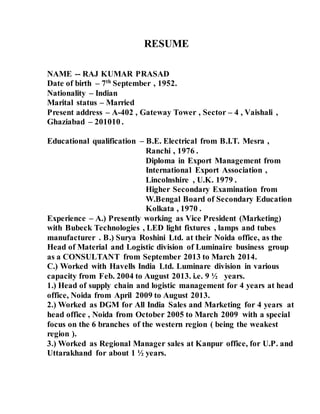 RESUME 
NAME -- RAJ KUMAR PRASAD 
Date of birth – 7th September , 1952. 
Nationality – Indian 
Marital status – Married 
Present address – A-402 , Gateway Tower , Sector – 4 , Vaishali , 
Ghaziabad – 201010 . 
Educational qualification – B.E. Electrical from B.I.T. Mesra , 
Ranchi , 1976 . 
Diploma in Export Management from 
International Export Association , 
Lincolnshire , U.K. 1979 . 
Higher Secondary Examination from 
W.Bengal Board of Secondary Education 
Kolkata , 1970 . 
Experience – A.) Presently working as Vice President (Marketing) 
with Bubeck Technologies , LED light fixtures , lamps and tubes 
manufacturer . B.) Surya Roshini Ltd. at their Noida office, as the 
Head of Material and Logistic division of Luminaire business group 
as a CONSULTANT from September 2013 to March 2014. 
C.) Worked with Havells India Ltd. Luminare division in various 
capacity from Feb. 2004 to August 2013. i.e. 9 ½ years. 
1.) Head of supply chain and logistic management for 4 years at head 
office, Noida from April 2009 to August 2013. 
2.) Worked as DGM for All India Sales and Marketing for 4 years at 
head office , Noida from October 2005 to March 2009 with a special 
focus on the 6 branches of the western region ( being the weakest 
region ). 
3.) Worked as Regional Manager sales at Kanpur office, for U.P. and 
Uttarakhand for about 1 ½ years. 
 