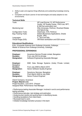 Shashishekhar Padashetti 9449248330
• Ability to plan and organize things effectively and outstanding knowledge sharing
skills.
• Competent and Quick Learner of new technologies and easily adaptive to new
environments.
Technical Skills
Tools: HP Load Runner 12, HP Performance
Center, HP Quality Center, iTKO Lisa, RPT,
& SilkTest automation tool.
Monitoring tool Wily Introscope, Perfmon, Riverbed Rtstate
and Splunk log.
Configuration Tools: ClearCase, CVS, Perforce
Bug Tracking Tools: Siebel eBussiness Applications, Oracle
Bugdb, JIRA.
Languages: C, Java and SQL.
Virtual Image (O/S): VM Ware workstation and ESX server.
Educational Qualifications
B.Sc. (Computer Science) from Gulbarga University, Gulbarga.
Master of Science from Gulbarga University, Gulbarga.
PROFESSIONAL EXPERIENCE
Employer: Accenture Service Private Limited, Bangalore
Duration: From July 2010 to till date
Designation: Software Engineering Associate Manager
Employer: EMC Data Storage Systems (India) Private Limited,
Bangalore
Duration: From July 2008 to March 2010
Designation: Senior Software Quality Engineer
Employer: Symphony Services, Bangalore
Duration: From March 2005 to July 2008
Designation: Senior Product Engineer
Client/ Company: Accenture
Project: Maersk Line
Project Duration: June 2015 - Present
Assigned Role: Performance Test Manager
• Performance testing Associate Manager: involved in end to end performance
testing activities.
• Performance test plan, test strategy and estimation.
• Analyzing test results and guiding team in identifying issues.
• Handling escalations from client team.
• Reviewed team's work.
• Initiated knowledge transition process in the team
Associate Software Engineering Manager with 11 years of experience.
 