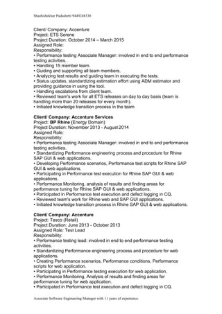 Shashishekhar Padashetti 9449248330
Client/ Company: Accenture
Project: ETS Serene
Project Duration: October 2014 – March 2015
Assigned Role:
Responsibility:
• Performance testing Associate Manager: involved in end to end performance
testing activities.
• Handling 15 member team.
• Guiding and supporting all team members.
• Analyzing test results and guiding team in executing the tests.
• Status updates, standardizing estimation effort using ADM estimator and
providing guidance in using the tool.
• Handling escalations from client team.
• Reviewed team's work for all ETS releases on day to day basis (team is
handling more than 20 releases for every month).
• Initiated knowledge transition process in the team
Client/ Company: Accenture Services
Project: BP Rhine (Energy Domain)
Project Duration: November 2013 - August 2014014
Assigned Role:
Responsibility:
• Performance testing Associate Manager: involved in end to end performance
testing activities.
• Standardizing Performance engineering process and procedure for Rhine
SAP GUI & web applications.
• Developing Performance scenarios, Performance test scripts for Rhine SAP
GUI & web applications.
• Participating in Performance test execution for Rhine SAP GUI & web
applications.
• Performance Monitoring, analysis of results and finding areas for
performance tuning for Rhine SAP GUI & web applications.
• Participated in Performance test execution and defect logging in CQ.
• Reviewed team's work for Rhine web and SAP GUI applications.
• Initiated knowledge transition process in Rhine SAP GUI & web applications.
Client/ Company: Accenture
Project: Tesco (Retail)
Project Duration: June 2013 - October 2013
Assigned Role: Test Lead
Responsibility:
• Performance testing lead: involved in end to end performance testing
activities.
• Standardizing Performance engineering process and procedure for web
applications.
• Creating Performance scenarios, Performance conditions, Performance
scripts for web application.
• Participating in Performance testing execution for web application.
• Performance Monitoring, Analysis of results and finding areas for
performance tuning for web application.
• Participated in Performance test execution and defect logging in CQ.
Associate Software Engineering Manager with 11 years of experience.
 
