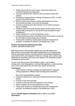 Shashishekhar Padashetti 9449248330
• Written documents for known issues, preliminary setups and
maintained test plan for automation.
• Involved in DCO 6.5 SP1, DCO 6.5 SP2 and DCO 6.5.SP2 HFa
release.
• Participate in Design Review meetings of Release 6.5 SP1, 6.5 SP2
and 6.6 of the DCO Product
• Review project requirements & design specifications to ensure
documented test cases are correct and testable
• Involved in teaching other QA engineers on the product and gave
demo on Silktest.
• Handling customer’s issues reported against earlier version and co-
ordinate with development in solving the issues escalated through
management
• Defect Validation for functional/regression issues.
• Created Kerberose domain and added users and computer’s to domain
for new feature testing (single sign on testing).
• Tracking QA activities on weekly basis along with development
activities, consolidate the report to Cambridge team, USA
Product: Documentum Administrator (DA)
Duration: Sep 2008 to March 2010.
EMC Documentum Administrator enables you to quickly deploy new
Documentum environments and easily manage them on an ongoing basis.
With its web-based interface, this Documentum administration application
uses intuitive forms and navigation to help you manage users, servers, jobs,
distributed environments, and many more aspects of an enterprise content
management environment.
You can map Documentum Administration nodes—such as Basic
Configuration, User Management, and Audit Management—to administrative
roles, so the right people have the tools they need to do their jobs.
Contribution:
I was involved in QE team building and responsible for leading &
training engineers in different areas of testing and automation.
My primary responsibilities involved-
• Involved in DCO-DA 6.0, DCO-DA 6.5 SP2 and DCO-DA 6.6 testing
activity.
• Involved in test case execution.
• Involved in teaching other QA engineers on the product.
• Defect Validation for functional/regression issues.
• Tracking QA activities on weekly basis along with development
activities, consolidate the report to Cambridge team, USA
Product: Oracle Hyperion Enterprise (March 2005 to July 2008)
Description:
Associate Software Engineering Manager with 11 years of experience.
 