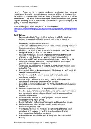 Shashishekhar Padashetti 9449248330
Hyperion Enterprise is a proven packaged application that improves
departmental financial consolidation and reporting efficiency by streamlining
the collection, consolidation and reporting of financial results in a global
environment. This frees financial managers from spreadsheets and general
ledgers, enabling them to reduce the financial close cycle and improve the
quality of financial information.
A quick description about this product is available here:
http://www.hyperion.com/products/applications/consolidation_reporting/enterp
rise/
Contribution:
I was involved in QE team building and responsible for leading &
training engineers in different areas of testing and automation.
My primary responsibilities involved-
• Automated test cases for new features and updated existing framework
to accommodate new features.
• Modifying the existing Web Automation framework for HE Web client
using SilkTest 6.0.2 and SilkTest 2006 R2
• Involved in modifying the test scripts to accommodate the latest
changes to User Interface in Hyperion Enterprise web client
• Estimation of HE Web automation activity involved for modifying the
existing automation framework & also documented other tasks
performed in the estimation document
• Automated issues reported in earlier & current version into test cases
using Silk Test
• Participate in Design Review meetings of Release 6.4.1, 6.5 and 6.5.1
of the Enterprise Product
• Written documents for known issues, preliminary setups and
maintained test plan.
• Review project requirements & design specifications to ensure
documented test cases are correct and testable
• Executed performance testing on the Win32 client of Enterprise using
load runner
• Involved in teaching other QA engineers on the product
• Handling customer’s issues reported against earlier & current versions
and co-ordinate with development in solving the issues escalated
through management
• Assisting team member in developing test cases for Product
Installation using Install Shield
• Defect Validation for functional/regression and localization issues.
• Done automation for localized builds for Acceptance and
functional/regression tests.
• Contribute with ideas for improving the efficiency of the test team
members, and applying my testing experience to continuous
improvement of existing test processes.
• Created domain and added users & computers for external user
testing.
Associate Software Engineering Manager with 11 years of experience.
 