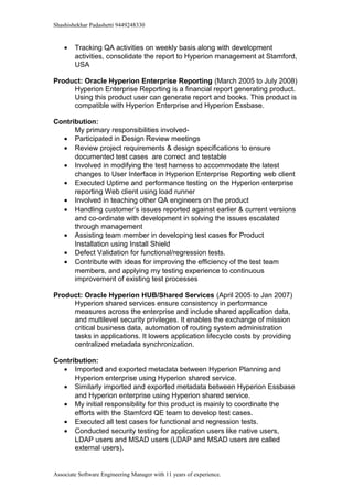 Shashishekhar Padashetti 9449248330
• Tracking QA activities on weekly basis along with development
activities, consolidate the report to Hyperion management at Stamford,
USA
Product: Oracle Hyperion Enterprise Reporting (March 2005 to July 2008)
Hyperion Enterprise Reporting is a financial report generating product.
Using this product user can generate report and books. This product is
compatible with Hyperion Enterprise and Hyperion Essbase.
Contribution:
My primary responsibilities involved-
• Participated in Design Review meetings
• Review project requirements & design specifications to ensure
documented test cases are correct and testable
• Involved in modifying the test harness to accommodate the latest
changes to User Interface in Hyperion Enterprise Reporting web client
• Executed Uptime and performance testing on the Hyperion enterprise
reporting Web client using load runner
• Involved in teaching other QA engineers on the product
• Handling customer’s issues reported against earlier & current versions
and co-ordinate with development in solving the issues escalated
through management
• Assisting team member in developing test cases for Product
Installation using Install Shield
• Defect Validation for functional/regression tests.
• Contribute with ideas for improving the efficiency of the test team
members, and applying my testing experience to continuous
improvement of existing test processes
Product: Oracle Hyperion HUB/Shared Services (April 2005 to Jan 2007)
Hyperion shared services ensure consistency in performance
measures across the enterprise and include shared application data,
and multilevel security privileges. It enables the exchange of mission
critical business data, automation of routing system administration
tasks in applications. It lowers application lifecycle costs by providing
centralized metadata synchronization.
Contribution:
• Imported and exported metadata between Hyperion Planning and
Hyperion enterprise using Hyperion shared service.
• Similarly imported and exported metadata between Hyperion Essbase
and Hyperion enterprise using Hyperion shared service.
• My initial responsibility for this product is mainly to coordinate the
efforts with the Stamford QE team to develop test cases.
• Executed all test cases for functional and regression tests.
• Conducted security testing for application users like native users,
LDAP users and MSAD users (LDAP and MSAD users are called
external users).
Associate Software Engineering Manager with 11 years of experience.
 