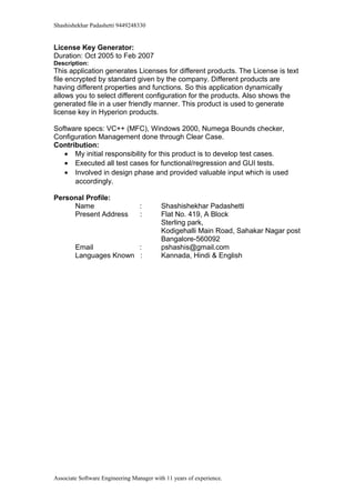 Shashishekhar Padashetti 9449248330
License Key Generator:
Duration: Oct 2005 to Feb 2007
Description:
This application generates Licenses for different products. The License is text
file encrypted by standard given by the company. Different products are
having different properties and functions. So this application dynamically
allows you to select different configuration for the products. Also shows the
generated file in a user friendly manner. This product is used to generate
license key in Hyperion products.
Software specs: VC++ (MFC), Windows 2000, Numega Bounds checker,
Configuration Management done through Clear Case.
Contribution:
• My initial responsibility for this product is to develop test cases.
• Executed all test cases for functional/regression and GUI tests.
• Involved in design phase and provided valuable input which is used
accordingly.
Personal Profile:
Name : Shashishekhar Padashetti
Present Address : Flat No. 419, A Block
Sterling park,
Kodigehalli Main Road, Sahakar Nagar post
Bangalore-560092
Email : pshashis@gmail.com
Languages Known : Kannada, Hindi & English
Associate Software Engineering Manager with 11 years of experience.
 