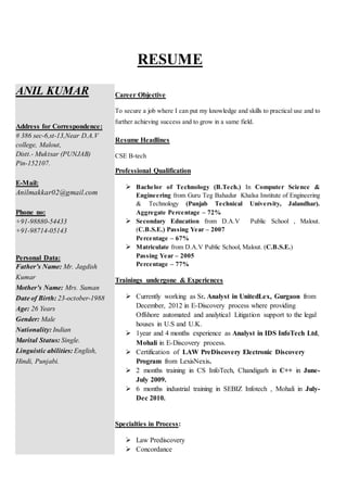 RESUME
ANIL KUMAR
Address for Correspondence:
# 386 sec-6,st-13,Near D.A.V
college, Malout,
Distt.- Muktsar (PUNJAB)
Pin-152107.
E-Mail:
Anilmakkar02@gmail.com
Phone no:
+91-98880-54433
+91-98714-05143
Personal Data:
Father’s Name: Mr. Jagdish
Kumar
Mother’s Name: Mrs. Suman
Date of Birth: 23-october-1988
Age: 26 Years
Gender: Male
Nationality: Indian
Marital Status: Single.
Linguistic abilities: English,
Hindi, Punjabi.
Career Objective
To secure a job where I can put my knowledge and skills to practical use and to
further achieving success and to grow in a same field.
Resume Headlines
CSE B-tech
Professional Qualification
 Bachelor of Technology (B.Tech.) In Computer Science &
Engineering from Guru Teg Bahadur Khalsa Institute of Engineering
& Technology (Punjab Technical University, Jalandhar).
Aggregate Percentage – 72%
 Secondary Education from D.A.V Public School , Malout.
(C.B.S.E.) Passing Year – 2007
Percentage – 67%
 Matriculate from D.A.V Public School, Malout. (C.B.S.E.)
Passing Year – 2005
Percentage – 77%
Trainings undergone & Experiences
 Currently working as Sr. Analyst in UnitedLex, Gurgaon from
December, 2012 in E-Discovery process where providing
Offshore automated and analytical Litigation support to the legal
houses in U.S and U.K.
 1year and 4 months experience as Analyst in IDS InfoTech Ltd,
Mohali in E-Discovery process.
 Certification of LAW PreDiscovery Electronic Discovery
Program from LexisNexis.
 2 months training in CS InfoTech, Chandigarh in C++ in June-
July 2009.
 6 months industrial training in SEBIZ Infotech , Mohali in July-
Dec 2010.
Specialties in Process:
 Law Prediscovery
 Concordance
 
