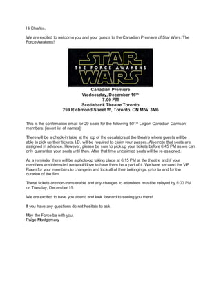 Hi Charles,
We are excited to welcome you and your guests to the Canadian Premiere of Star Wars: The
Force Awakens!
Canadian Premiere
Wednesday, December 16th
7:00 PM
Scotiabank Theatre Toronto
259 Richmond Street W, Toronto, ON M5V 3M6
This is the confirmation email for 29 seats for the following 501st
Legion Canadian Garrison
members: [insert list of names]
There will be a check-in table at the top of the escalators at the theatre where guests will be
able to pick up their tickets. I.D. will be required to claim your passes. Also note that seats are
assigned in advance. However, please be sure to pick up your tickets before 6:45 PM as we can
only guarantee your seats until then. After that time unclaimed seats will be re-assigned.
As a reminder there will be a photo-op taking place at 6:15 PM at the theatre and if your
members are interested we would love to have them be a part of it. We have secured the VIP
Room for your members to change in and lock all of their belongings, prior to and for the
duration of the film.
These tickets are non-transferable and any changes to attendees must be relayed by 5:00 PM
on Tuesday, December 15.
We are excited to have you attend and look forward to seeing you there!
If you have any questions do not hesitate to ask.
May the Force be with you,
Paige Montgomery
 