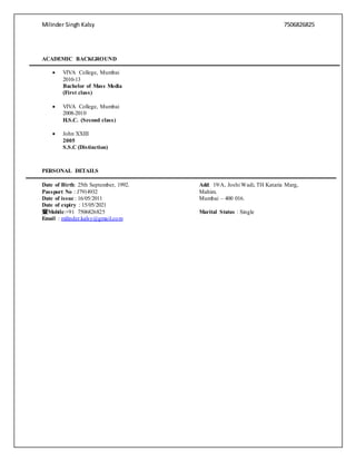 Milinder Singh Kalsy 7506826825
ACADEMIC BACKGROUND
 VIVA College, Mumbai
2010-13
Bachelor of Mass Media
(First class)
 VIVA College, Mumbai
2008-2010
H.S.C. (Second class)
 John XXIII
2005
S.S.C (Distinction)
PERSONAL DETAILS
Date of Birth: 25th September, 1992.
Passport No : J7914932
Date of issue : 16/05/2011
Date of expiry : 15/05/2021
Mobile:+91 7506826825
Email : milinder.kalsy@gmail.com
Add: 19/A, Joshi Wadi, TH Kataria Marg,
Mahim.
Mumbai – 400 016.
Marital Status : Single
 