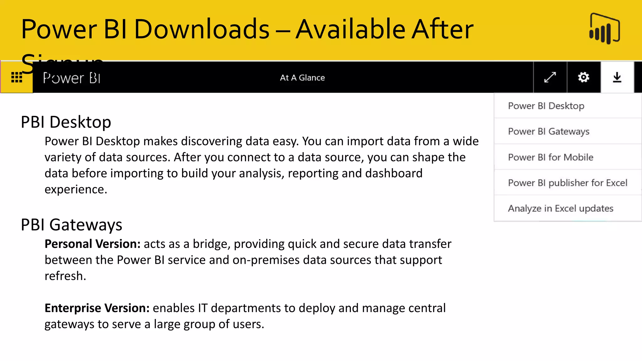 PBI Desktop
Power BI Desktop makes discovering data easy. You can import data from a wide
variety of data sources. After you connect to a data source, you can shape the
data before importing to build your analysis, reporting and dashboard
experience.
PBI Gateways
Personal Version: acts as a bridge, providing quick and secure data transfer
between the Power BI service and on-premises data sources that support
refresh.
Enterprise Version: enables IT departments to deploy and manage central
gateways to serve a large group of users.
Power BI Downloads – Available After
Signup
 