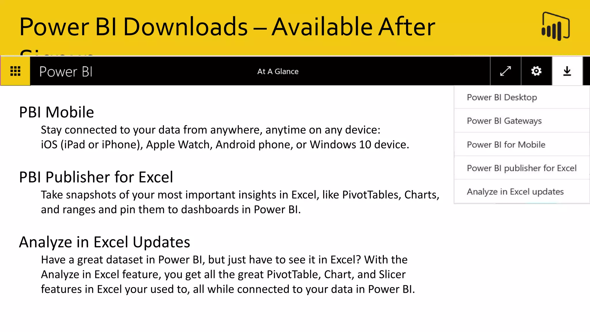 Power BI Downloads – Available After
Signup
PBI Mobile
Stay connected to your data from anywhere, anytime on any device:
iOS (iPad or iPhone), Apple Watch, Android phone, or Windows 10 device.
PBI Publisher for Excel
Take snapshots of your most important insights in Excel, like PivotTables, Charts,
and ranges and pin them to dashboards in Power BI.
Analyze in Excel Updates
Have a great dataset in Power BI, but just have to see it in Excel? With the
Analyze in Excel feature, you get all the great PivotTable, Chart, and Slicer
features in Excel your used to, all while connected to your data in Power BI.
 