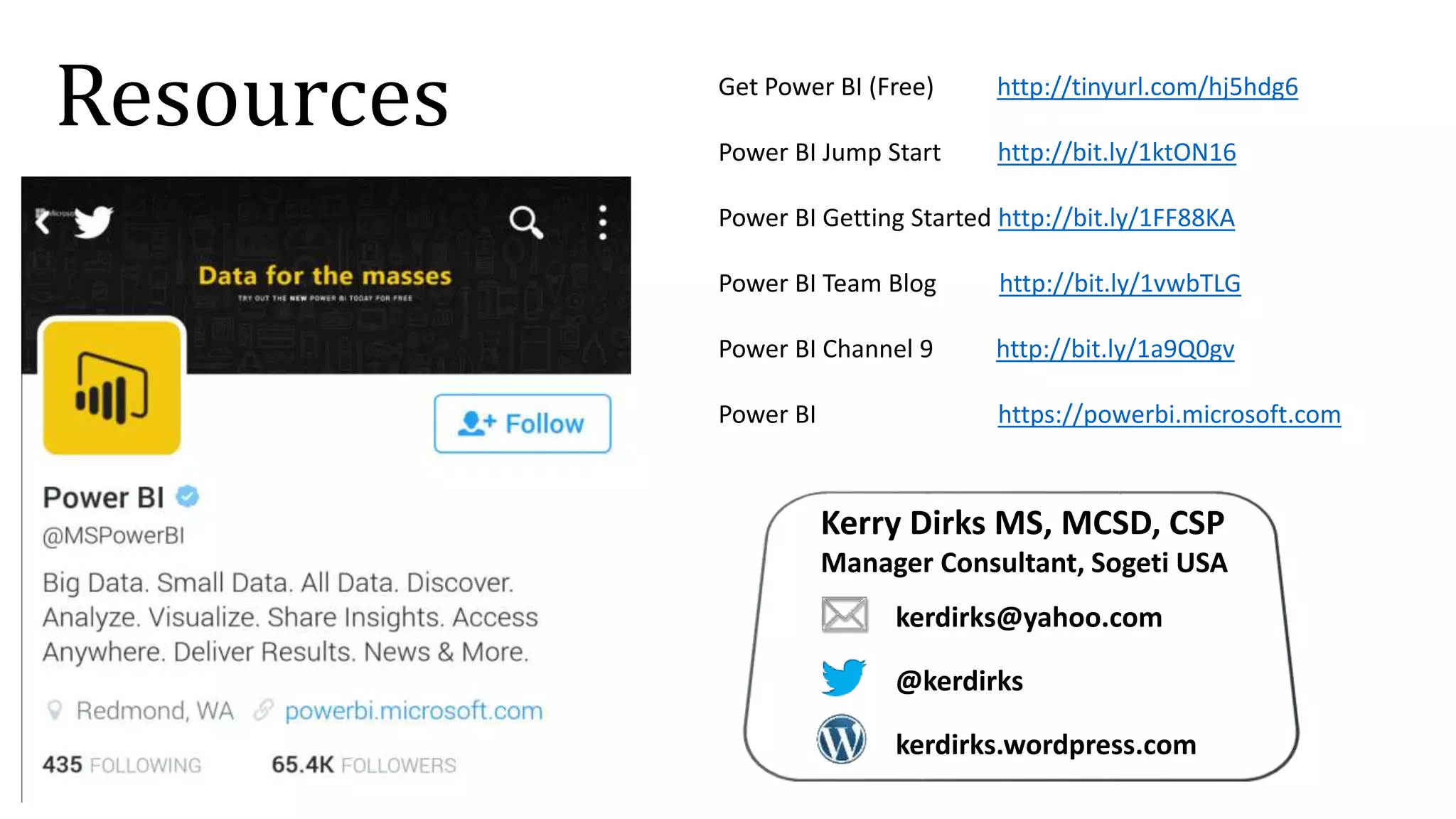 Get Power BI (Free) http://tinyurl.com/hj5hdg6
Power BI Jump Start http://bit.ly/1ktON16
Power BI Getting Started http://bit.ly/1FF88KA
Power BI Team Blog http://bit.ly/1vwbTLG
Power BI Channel 9 http://bit.ly/1a9Q0gv
Power BI https://powerbi.microsoft.com
Resources
Kerry Dirks MS, MCSD, CSP
Manager Consultant, Sogeti USA
kerdirks@yahoo.com
@kerdirks
kerdirks.wordpress.com
 