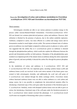 Justyna Maria Lesiak, PhD
Thesis title: Investigation of xylose and arabinose metabolism in Clostridium
acetobutylicum ATCC 824 and Clostridium saccharobutylicum NCP 262.
Thesis summary
Solventogenic clostridia are able to use various pentoses to produce energy in the
process called Acetone-Butanol-Ethanol fermentation. Clostridium acetobutylicum ATCC
824 can ferment two common plant-derived pentoses, xylose and arabinose. However, their
utilization is blocked by the presence of glucose, due to the carbon catabolite repression.
Arabinose, compared to xylose, was more efficient as a carbon and energy source and its
fermentation resulted in much higher solvent yields. The acetone-to-butanol ratio of cultures
grown on arabinose was much higher compared to cultures grown on glucose or xylose, and it
was suggested that the carbon flux in C. acetobutylicum grown on arabinose is directed
through the phosphoketolase pathway, which would also explain the differences between the
growth and fermentation profiles on both pentoses. Disruption of the phosphoketolase gene
resulted in an impaired growth of the mutant strain on arabinose during the entire exponential
phase of growth, and most probably it directed the carbon flux through the pentose phosphate
pathway.
In the metabolism of xylose and arabinose in C. acetobutylicum ATCC 824 and
C. saccharobutylicum NCP 262, two important genes, encoding xylulose kinase (xylB) and
arabinose kinase (araK) are involved. In this work intron mutants of the kinase genes were
created in both solventogenic clostridia, and additionally the araK and xylB genes of
C. acetobutylicum were deleted through the allelic exchange (ACE). Clostridium strains
without functional arabinose kinase were not able to utilize arabinose as a sole carbon and
energy source, but it was possible to complement the intron-derived mutation effect by
introducing a functional copy of the araK gene under the promoter of the ferredoxin gene in
C. acetobutylicum. Similarly, strains with disrupted xylulose kinase were not able to grow on
xylose, but introducing a functional copy of the xylB gene under the ferredoxin promoter in
the C. acetobutylicum intron mutant reversed this phenotype. A C. acetobutylicum ΔaraK
ΔxylB strain was incapable of fermenting either xylose or arabinose.
 