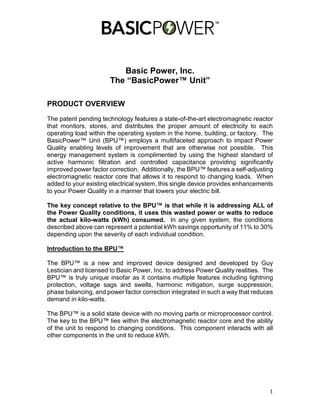 1
Basic Power, Inc.
The “BasicPower™ Unit”
PRODUCT OVERVIEW
The patent pending technology features a state-of-the-art electromagnetic reactor
that monitors, stores, and distributes the proper amount of electricity to each
operating load within the operating system in the home, building, or factory. The
BasicPower™ Unit (BPU™) employs a multifaceted approach to impact Power
Quality enabling levels of improvement that are otherwise not possible. This
energy management system is complimented by using the highest standard of
active harmonic filtration and controlled capacitance providing significantly
improved power factor correction. Additionally, the BPU™ features a self-adjusting
electromagnetic reactor core that allows it to respond to changing loads. When
added to your existing electrical system, this single device provides enhancements
to your Power Quality in a manner that lowers your electric bill.
The key concept relative to the BPU™ is that while it is addressing ALL of
the Power Quality conditions, it uses this wasted power or watts to reduce
the actual kilo-watts (kWh) consumed. In any given system, the conditions
described above can represent a potential kWh savings opportunity of 11% to 30%
depending upon the severity of each individual condition.
Introduction to the BPU™
The BPU™ is a new and improved device designed and developed by Guy
Lestician and licensed to Basic Power, Inc. to address Power Quality realities. The
BPU™ is truly unique insofar as it contains multiple features including lightning
protection, voltage sags and swells, harmonic mitigation, surge suppression,
phase balancing, and power factor correction integrated in such a way that reduces
demand in kilo-watts.
The BPU™ is a solid state device with no moving parts or microprocessor control.
The key to the BPU™ lies within the electromagnetic reactor core and the ability
of the unit to respond to changing conditions. This component interacts with all
other components in the unit to reduce kWh.
 