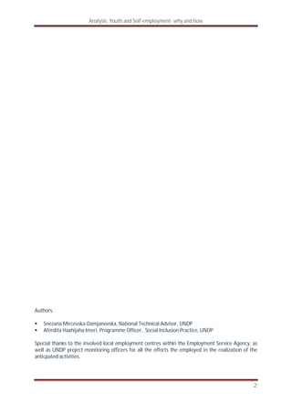 Analysis: Youth and Self-employment- why and how
2
Authors:
Snezana Mircevska-Damjanovska, National Technical Advisor, UNDP
Afërdita Haxhijaha Imeri, Programme Officer, Social Inclusion Practice, UNDP
Special thanks to the involved local employment centres within the Employment Service Agency, as
well as UNDP project monitoring officers for all the efforts the employed in the realization of the
anticpated activities.
 
