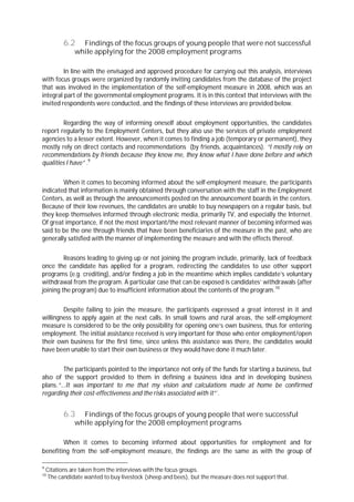 6.2 Findings of the focus groups of young people that were not successful
while applying for the 2008 employment programs
In line with the envisaged and approved procedure for carrying out this analysis, interviews
with focus groups were organized by randomly inviting candidates from the database of the project
that was involved in the implementation of the self-employment measure in 2008, which was an
integral part of the governmental employment programs. It is in this context that interviews with the
invited respondents were conducted, and the findings of these interviews are provided below.
Regarding the way of informing oneself about employment opportunities, the candidates
report regularly to the Employment Centers, but they also use the services of private employment
agencies to a lesser extent. However, when it comes to finding a job (temporary or permanent), they
mostly rely on direct contacts and recommendations (by friends, acquaintances). “I mostly rel on
recommendations by friends because they know me, they know what I have done before and which
qualities I have” .9
When it comes to becoming informed about the self-employment measure, the participants
indicated that information is mainly obtained through conversation with the staff in the Employment
Centers, as well as through the announcements posted on the announcement boards in the centers.
Because of their low revenues, the candidates are unable to buy newspapers on a regular basis, but
they keep themselves informed through electronic media, primarily TV, and especially the Internet.
Of great importance, if not the most important/the most relevant manner of becoming informed was
said to be the one through friends that have been beneficiaries of the measure in the past, who are
generally satisfied with the manner of implementing the measure and with the effects thereof.
Reasons leading to giving up or not joining the program include, primarily, lack of feedback
once the candidate has applied for a program, redirecting the candidates to use other support
programs (e.g. crediting), and/or finding a job in the meantime which implies candidate’s voluntary
withdrawal from the program. A particular case that can be exposed is candidates’ withdrawals (after
joining the program) due to insufficient information about the contents of the program.10
Despite failing to join the measure, the participants expressed a great interest in it and
willingness to apply again at the next calls. In small towns and rural areas, the self-employment
measure is considered to be the only possibility for opening one’s own business, thus for entering
employment. The initial assistance received is very important for those who enter employment/open
their own business for the first time, since unless this assistance was there, the candidates would
have been unable to start their own business or they would have done it much later.
The participants pointed to the importance not only of the funds for starting a business, but
also of the support provided to them in defining a business idea and in developing business
plans.”...It was important to me that my vision and calculations made at home be confirmed
regarding their cost-effectiveness and the risks associated with it”`.
6.3 Findings of the focus groups of young people that were successful
while applying for the 2008 employment programs
When it comes to becoming informed about opportunities for employment and for
benefiting from the self-employment measure, the findings are the same as with the group of
9
Citations are taken from the interviews with the focus groups.
10
The candidate wanted to buy livestock (sheep and bees), but the measure does not support that.
 