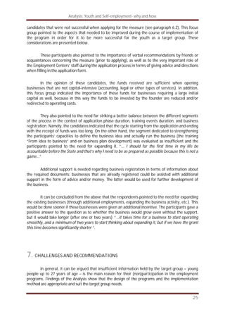 Analysis: Youth and Self-employment- why and how
25
candidates that were not successful when applying for the measure (see paragraph 6.2). This focus
group pointed to the aspects that needed to be improved during the course of implementation of
the program in order for it to be more successful for the youth as a target group. These
considerations are presented below.
These participants also pointed to the importance of verbal recommendations by friends or
acquaintances concerning the measure (prior to applying), as well as to the very important role of
the Employment Centers’ staff during the application process in terms of giving advice and directions
when filling in the application form.
In the opinion of these candidates, the funds received are sufficient when opening
businesses that are not capital-intensive (accounting, legal or other types of services). In addition,
this focus group indicated the importance of these funds for businesses requiring a large initial
capital as well, because in this way the funds to be invested by the founder are reduced and/or
redirected to operating costs.
They also pointed to the need for striking a better balance between the different segments
of the process in the context of application phase duration, training events duration, and business
registration. Namely, the candidates indicated that the cycle starting from the application and ending
with the receipt of funds was too long. On the other hand, the segment dedicated to strengthening
the participants’ capacities to define the business idea and actually run the business (the training
“From idea to business” and on business plan development) was evaluated as insufficient and the
participants pointed to the need for expanding it. “... I should for the first time in my life be
accountable before the State and that’s why I need to be as prepared as possible because this is not a
game...”
Additional support is needed regarding business registration in terms of information about
the required documents; businesses that are already registered could be assisted with additional
support in the form of advice and/or money. The latter would be used for further development of
the business.
It can be concluded from the above that the respondents pointed to the need for expanding
the existing businesses (through additional employments, expanding the business activity, etc.). This
would be done sooner if these businesses were given an additional incentive. The participants gave a
positive answer to the question as to whether the business would grow even without the support,
but it would take longer (after one or two years) “ ..it takes time for a business to start operating
smoothly, and a minimum of two years to start thinking about expanding it, but if we have the grant
this time becomes significantly shorter “.
7. CHALLENGES AND RECOMMENDATIONS
In general, it can be argued that insufficient information held by the target group – young
people up to 27 years of age – is the main reason for their (non)participation in the employment
programs. Findings of the Analysis show that the design of the programs and the implementation
method are appropriate and suit the target group needs.
 
