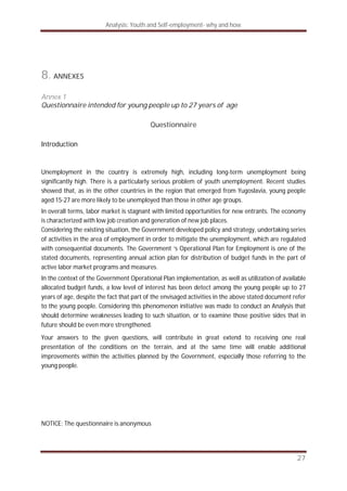 Analysis: Youth and Self-employment- why and how
27
8. ANNEXES
Annex 1
Questionnaire intended for young people up to 27 years of age
Questionnaire
Introduction
Unemployment in the country is extremely high, including long-term unemployment being
significantly high. There is a particularly serious problem of youth unemployment. Recent studies
showed that, as in the other countries in the region that emerged from Yugoslavia, young people
aged 15-27 are more likely to be unemployed than those in other age groups.
In overall terms, labor market is stagnant with limited opportunities for new entrants. The economy
is characterized with low job creation and generation of new job places.
Considering the existing situation, the Government developed policy and strategy, undertaking series
of activities in the area of employment in order to mitigate the unemployment, which are regulated
with consequential documents. The Government ‘s Operational Plan for Employment is one of the
stated documents, representing annual action plan for distribution of budget funds in the part of
active labor market programs and measures.
In the context of the Government Operational Plan implementation, as well as utilization of available
allocated budget funds, a low level of interest has been detect among the young people up to 27
years of age, despite the fact that part of the envisaged activities in the above stated document refer
to the young people. Considering this phenomenon initiative was made to conduct an Analysis that
should determine weaknesses leading to such situation, or to examine those positive sides that in
future should be even more strengthened.
Your answers to the given questions, will contribute in great extend to receiving one real
presentation of the conditions on the terrain, and at the same time will enable additional
improvements within the activities planned by the Government, especially those referring to the
young people.
NOTICE: The questionnaire is anonymous
 