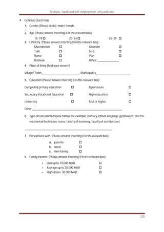 Analysis: Youth and Self-employment- why and how
28
GENERAL QUESTIONS
1. Gender (Please circle): male/ female
2. Age (Please answer inserting X in the relevant box):
15- 19 20- 24 25- 29
3. Ethnicity (Please answer inserting X in the relevant box):
Macedonian Albanian
Turk Serb
Roma Vlah
Boshnak Other: ______________
4. Place of living (Add your answer)
Village/ Town_________________________, Municipality_______________________
5. Education (Please answer inserting X in the relevant box)
Completed primary education Gymnasium
Secondary Vocational Education High education
University M.A or higher
Other____________________________________________________________
6. Type of education (Please follow the example: primary school, language gymnasium, electro-
mechanical technician, nurse, faculty of economy, faculty of architecture)
__________________________________________________________
7. Person lives with (Please answer inserting X in the relevant box)
a. parents
b. alone
c. own family
8. Family income: (Please answer inserting X in the relevant box)
- Low up to 10.000 D
- Average up to 20.000 D
- High above 30.000 D
 