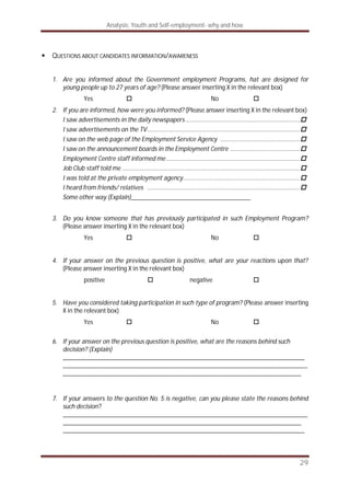 Analysis: Youth and Self-employment- why and how
29
QUESTIONS ABOUT CANDIDATES INFORMATION/AWARENESS
1. Are you informed about the Government employment Programs, hat are designed for
young people up to 27 years of age? (Please answer inserting X in the relevant box)
Yes No
2. If you are informed, how were you informed? (Please answer inserting X in the relevant box)
I saw advertisements in the daily newspapers ...................................................................
I saw advertisements on the TV..........................................................................................
I saw on the web page of the Employment Service Agency ...............................................
I saw on the announcement boards in the Employment Centre .........................................
Employment Centre staff informed me...............................................................................
Job Club staff told me .........................................................................................................
I was told at the private employment agency.....................................................................
I heard from friends/ relatives ..........................................................................................
Some other way (Explain)_____________________________________
3. Do you know someone that has previously participated in such Employment Program?
(Please answer inserting X in the relevant box)
Yes No
4. If your answer on the previous question is positive, what are your reactions upon that?
(Please answer inserting X in the relevant box)
positive negative
5. Have you considered taking participation in such type of program? (Please answer inserting
X in the relevant box)
Yes No
6. If your answer on the previous question is positive, what are the reasons behind such
decision? (Explain)
___________________________________________________________________________
____________________________________________________________________________
__________________________________________________________________________
7. If your answers to the question No. 5 is negative, can you please state the reasons behind
such decision?
____________________________________________________________________________
__________________________________________________________________________
___________________________________________________________________________
 