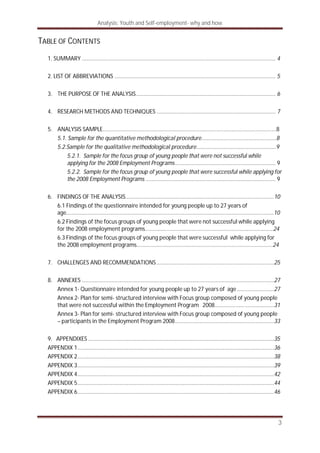 Analysis: Youth and Self-employment- why and how
3
TABLE OF CONTENTS
1. SUMMARY ............................................................................................................................. 4
2. LIST OF ABBREVIATIONS ........................................................................................................ 5
3. THE PURPOSE OF THE ANALYSIS.......................................................................................... 6
4. RESEARCH METHODS AND TECHNIQUES ............................................................................. 7
5. ANALYSIS SAMPLE………………………………………………………………………………………………..………....8
5.1. Sample for the quantitative methodological procedure……………………………….…………....8
5.2.Sample for the qualitative methodological procedure…………...…………………………….…....9
5.2.1. Sample for the focus group of young people that were not successful while
applying for the 2008 Employment Programs................................................................. 9
5.2.2. Sample for the focus group of young people that were successful while applying for
the 2008 Employment Programs .................................................................................... 9
6. FINDINGS OF THE ANALYSIS................................................................................................10
6.1 Findings of the questionnaire intended for young people up to 27 years of
age………………………………………………………………………………………………………………………….………10
6.2 Findings of the focus groups of young people that were not successful while applying
for the 2008 employment programs………………………………………………………….……………...……24
6.3 Findings of the focus groups of young people that were successful while applying for
the 2008 employment programs…………………………………………………………………………………….24
7. CHALLENGES AND RECOMMENDATIONS............................................................................25
8. ANNEXES ............................................................................................................................27
Annex 1- Questionnaire intended for young people up to 27 years of age........................27
Annex 2- Plan for semi- structured interview with Focus group composed of young people
that were not successful within the Employment Program 2008…………………...................31
Annex 3- Plan for semi- structured interview with Focus group composed of young people
– participants in the Employment Program 2008................................................................33
9. APPENDIXES ........................................................................................................................35
APPENDIX 1...............................................................................................................................36
APPENDIX 2...............................................................................................................................38
APPENDIX 3...............................................................................................................................39
APPENDIX 4...............................................................................................................................42
APPENDIX 5...............................................................................................................................44
APPENDIX 6...............................................................................................................................46
 
