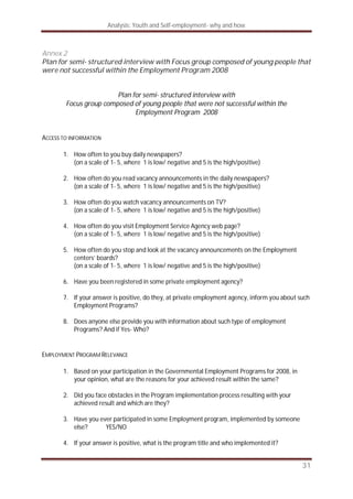 Analysis: Youth and Self-employment- why and how
31
Annex 2
Plan for semi- structured interview with Focus group composed of young people that
were not successful within the Employment Program 2008
Plan for semi- structured interview with
Focus group composed of young people that were not successful within the
Employment Program 2008
ACCESS TO INFORMATION
1. How often to you buy daily newspapers?
(on a scale of 1- 5, where 1 is low/ negative and 5 is the high/positive)
2. How often do you read vacancy announcements in the daily newspapers?
(on a scale of 1- 5, where 1 is low/ negative and 5 is the high/positive)
3. How often do you watch vacancy announcements on TV?
(on a scale of 1- 5, where 1 is low/ negative and 5 is the high/positive)
4. How often do you visit Employment Service Agency web page?
(on a scale of 1- 5, where 1 is low/ negative and 5 is the high/positive)
5. How often do you stop and look at the vacancy announcements on the Employment
centers’ boards?
(on a scale of 1- 5, where 1 is low/ negative and 5 is the high/positive)
6. Have you been registered in some private employment agency?
7. If your answer is positive, do they, at private employment agency, inform you about such
Employment Programs?
8. Does anyone else provide you with information about such type of employment
Programs? And if Yes- Who?
EMPLOYMENT PROGRAM RELEVANCE
1. Based on your participation in the Governmental Employment Programs for 2008, in
your opinion, what are the reasons for your achieved result within the same?
2. Did you face obstacles in the Program implementation process resulting with your
achieved result and which are they?
3. Have you ever participated in some Employment program, implemented by someone
else? YES/NO
4. If your answer is positive, what is the program title and who implemented it?
 