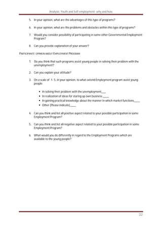Analysis: Youth and Self-employment- why and how
32
5. In your opinion, what are the advantages of this type of programs?
6. In your opinion, what are the problems and obstacles within this type of programs?
7. Would you consider possibility of participating in some other Governmental Employment
Program?
8. Can you provide explanation of your answer?
PARTICIPANTS’ OPINION ABOUT EMPLOYMENT PROGRAM
1. Do you think that such programs assist young people in solving their problem with the
unemployment?
2. Can you explain your attitude?
3. On a scale of 1- 5, in your opinion, to what extend Employment program assist young
people
In solving their problem with the unemployment___
In realization of ideas for staring up own business ____
In gaining practical knowledge about the manner in which market functions____
Other (Please indicate)____
4. Can you think and list all positive aspect related to your possible participation in some
Employment Program?
5. Can you think and list all negative aspect related to your possible participation in some
Employment Program?
6. What would you do differently in regard to the Employment Programs which are
available to the young people?
 