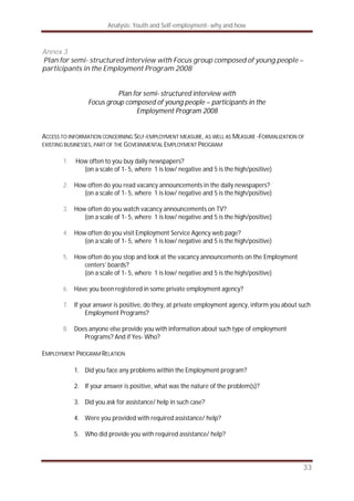 Analysis: Youth and Self-employment- why and how
33
Annex 3
Plan for semi- structured interview with Focus group composed of young people –
participants in the Employment Program 2008
Plan for semi- structured interview with
Focus group composed of young people – participants in the
Employment Program 2008
ACCESS TO INFORMATION CONCERNING SELF-EMPLOYMENT MEASURE, AS WELL AS MEASURE -FORMALIZATION OF
EXISTING BUSINESSES, PART OF THE GOVERNMENTAL EMPLOYMENT PROGRAM
1. How often to you buy daily newspapers?
(on a scale of 1- 5, where 1 is low/ negative and 5 is the high/positive)
2. How often do you read vacancy announcements in the daily newspapers?
(on a scale of 1- 5, where 1 is low/ negative and 5 is the high/positive)
3. How often do you watch vacancy announcements on TV?
(on a scale of 1- 5, where 1 is low/ negative and 5 is the high/positive)
4. How often do you visit Employment Service Agency web page?
(on a scale of 1- 5, where 1 is low/ negative and 5 is the high/positive)
5. How often do you stop and look at the vacancy announcements on the Employment
centers’ boards?
(on a scale of 1- 5, where 1 is low/ negative and 5 is the high/positive)
6. Have you been registered in some private employment agency?
7. If your answer is positive, do they, at private employment agency, inform you about such
Employment Programs?
8. Does anyone else provide you with information about such type of employment
Programs? And if Yes- Who?
EMPLOYMENT PROGRAM RELATION
1. Did you face any problems within the Employment program?
2. If your answer is positive, what was the nature of the problem(s)?
3. Did you ask for assistance/ help in such case?
4. Were you provided with required assistance/ help?
5. Who did provide you with required assistance/ help?
 