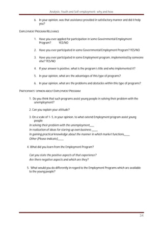 Analysis: Youth and Self-employment- why and how
34
6. In your opinion, was that assistance provided in satisfactory manner and did it help
you?
EMPLOYMENT PROGRAM RELEVANCE
1. Have you ever applied for participation in some Governmental Employment
Program? YES/NO
2. Have you ever participated in some Governmental Employment Program? YES/NO
3. Have you ever participated in some Employment program, implemented by someone
else? YES/NO
4. If your answer is positive, what is the program’s title and who implemented it?
5. In your opinion, what are the advantages of this type of programs?
6. In your opinion, what are the problems and obstacles within this type of programs?
PARTICIPANTS’ OPINION ABOUT EMPLOYMENT PROGRAM
1. Do you think that such programs assist young people in solving their problem with the
unemployment?
2. Can you explain your attitude?
3. On a scale of 1- 5, in your opinion, to what extend Employment program assist young
people
In solving their problem with the unemployment___
In realization of ideas for staring up own business ____
In gaining practical knowledge about the manner in which market functions____
Other (Please indicate)____
4. What did you learn from the Employment Program?
Can you state the positive aspects of that experience?
Are there negative aspects and which are they?
5. What would you do differently in regard to the Employment Programs which are available
to the young people?
 