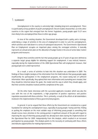 Analysis: Youth and Self-employment- why and how
4
1.SUMMARY
Unemployment in the country is extremely high, including long-term unemployment. There
is a particularly serious problem of youth unemployment. Recent studies showed that, as in the other
countries in the region that emerged from the former Yugoslavia, young people aged 15-27 were
more likely to be unemployed than those in other age groups.
In view of the existing situation, the Government developed both a policy and a strategy,
undertaking a range of activities in the area of employment in order to curb the unemployment,
which activities were laid down in a series of subsequent documents. The Government‘s Operational
Plan on Employment occupies an important place among the envisaged activities. It basically
represents an annual action plan on the allocation of budget funds in the area of active labor market
programs and measures.
Despite these activities and the fact that young people up to 27 years of age were defined as
a separate target group eligible for obtaining support for employment, it was noticed, however,
especially during the implementation of the 2008 Operational Plan self-employment measure, that
young people were underrepresented.
As a result, a series of activities to look into this situation was undertaken in 2009. The
findings of these insights (analysis of the information from the field) indicate that young people apply
insufficiently for participation in the employment programs, the reason being lack of sufficient
information. More specifically, they opined that more information and counseling were needed, that
they should be informed about the goals, the model and the way in which they should apply, and
that their activities should be tracked until the completion of the cycle.
On the other hand, interviews with the successful applicants revealed, which was also the
case with the rest of the respondents, a high proportion of positive experience and positive
reputation associated with these activities. This is, primarily, a result of the efforts of all stakeholders
involved in the implementation of these governmental programs.
In general, it can be argued that these efforts by the Government are considered as a good
foundation for solving the unemployment issue, especially of young people; having said that, finding
or putting the emphasis on the most suitable ways of informing young people is something that
should receive more attention in the coming period. A significant amount of the job with regard to
improving the way of informing young people has already been done during the implementation of
the Operational Plan for 2009, independently from this Analysis, which resulted in an increased
participation by young people. This Analysis points to the necessity of continuing with these efforts
and indicates opportunities for making improvements.
 