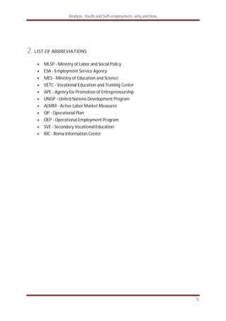 Analysis: Youth and Self-employment- why and how
5
2. LIST OF ABBREVIATIONS
MLSP - Ministry of Labor and Social Policy
ESA - Employment Service Agency
MES - Ministry of Education and Science
VETC - Vocational Education and Training Center
APE - Agency for Promotion of Entrepreneurship
UNDP - United Nations Development Program
ALMM - Active Labor Market Measures
OP - Operational Plan
OEP - Operational Employment Program
SVE - Secondary Vocational Education
RIC - Roma Information Center
 