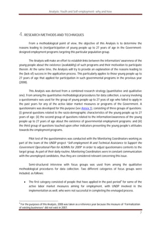 Analysis: Youth and Self-employment- why and how
7
4.RESEARCH METHODS AND TECHNIQUES
From a methodological point of view, the objective of this Analysis is to determine the
reasons leading to (non)participation of young people up to 27 years of age in the Government-
designed employment programs targeting this particular population group.
The Analysis will make an effort to establish links between the information/ awareness of the
young people about the existence (availability) of such programs and their motivation to participate
therein. At the same time, the Analysis will try to provide an explanation of the reasons leading to
the (lack of) success in the application process. This particularly applies to those young people up to
27 years of age that applied for participation in such governmental programs in the previous year
(2008).
This Analysis was derived from a combined research strategy (quantitative and qualitative
one). From among the quantitative methodological procedures for data collection, a survey involving
a questionnaire was used for the group of young people up to 27 yeas of age who failed to apply in
the past years for any of the active labor market measures or programs of the Government. A
questionnaire was developed for this purpose (see Annex 1), consisting of three groups of questions:
(i) general questions related to the socio-demographic characteristics of the young people up to 27
years of age; (ii) the second group of questions related to the information/awareness of the young
people up to 27 years of age about the existence of governmental employment programs; and (iii)
the third group of questions touched upon other indicators presenting the young people’s attitudes
towards the employment programs.
Pilot test of the questionnaires was conducted with the Monitoring Coordinators working as
part of the team of the UNDP project “Self-employment III and Technical Assistance to Support the
Government Operational Plan for ALMMs for 2009” in order to adjust questionnaire contents to the
target group. As part of their daily routine, Monitoring Coordinators were in constant communication
with the unemployed candidates, thus they are considered relevant concerning this issue.
Semi-structured interview with focus groups was used from among the qualitative
methodological procedures for data collection. Two different categories of focus groups were
included, as follows:
The first category consisted of people that have applied in the past period4
for some of the
active labor market measures aiming for employment, with UNDP involved in the
implementation as well, who were not successful in completing the envisaged process.
4
For the purposes of this Analysis, 2008 was taken as a reference year because the measure of “Formalization
of existing businesses” did not exist in 2007.
 