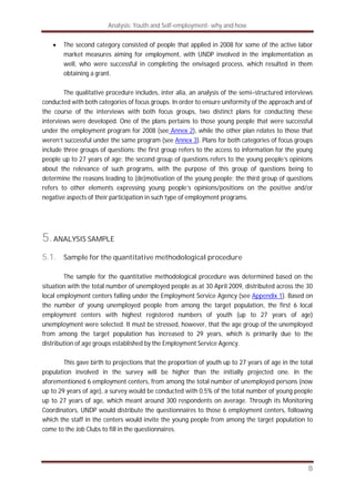 Analysis: Youth and Self-employment- why and how
8
The second category consisted of people that applied in 2008 for some of the active labor
market measures aiming for employment, with UNDP involved in the implementation as
well, who were successful in completing the envisaged process, which resulted in them
obtaining a grant.
The qualitative procedure includes, inter alia, an analysis of the semi–structured interviews
conducted with both categories of focus groups. In order to ensure uniformity of the approach and of
the course of the interviews with both focus groups, two distinct plans for conducting these
interviews were developed. One of the plans pertains to those young people that were successful
under the employment program for 2008 (see Annex 2), while the other plan relates to those that
weren’t successful under the same program (see Annex 3). Plans for both categories of focus groups
include three groups of questions: the first group refers to the access to information for the young
people up to 27 years of age; the second group of questions refers to the young people’s opinions
about the relevance of such programs, with the purpose of this group of questions being to
determine the reasons leading to (de)motivation of the young people; the third group of questions
refers to other elements expressing young people’s opinions/positions on the positive and/or
negative aspects of their participation in such type of employment programs.
5.ANALYSIS SAMPLE
5.1. Sample for the quantitative methodological procedure
The sample for the quantitative methodological procedure was determined based on the
situation with the total number of unemployed people as at 30 April 2009, distributed across the 30
local employment centers falling under the Employment Service Agency (see Appendix 1). Based on
the number of young unemployed people from among the target population, the first 6 local
employment centers with highest registered numbers of youth (up to 27 years of age)
unemployment were selected. It must be stressed, however, that the age group of the unemployed
from among the target population has increased to 29 years, which is primarily due to the
distribution of age groups established by the Employment Service Agency.
This gave birth to projections that the proportion of youth up to 27 years of age in the total
population involved in the survey will be higher than the initially projected one. In the
aforementioned 6 employment centers, from among the total number of unemployed persons (now
up to 29 years of age), a survey would be conducted with 0.5% of the total number of young people
up to 27 years of age, which meant around 300 respondents on average. Through its Monitoring
Coordinators, UNDP would distribute the questionnaires to those 6 employment centers, following
which the staff in the centers would invite the young people from among the target population to
come to the Job Clubs to fill in the questionnaires.
 